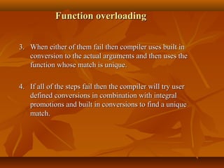 Function overloadingFunction overloading
3.3. When either of them fail then compiler uses built inWhen either of them fail then compiler uses built in
conversion to the actual arguments and then uses theconversion to the actual arguments and then uses the
function whose match is unique.function whose match is unique.
4.4. If all of the steps fail then the compiler will try userIf all of the steps fail then the compiler will try user
defined conversions in combination with integraldefined conversions in combination with integral
promotions and built in conversions to find a uniquepromotions and built in conversions to find a unique
match.match.
 