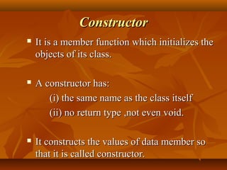 ConstructorConstructor
 It is a member function which initializes theIt is a member function which initializes the
objects of its class.objects of its class.
 A constructor has:A constructor has:
(i) the same name as the class itself(i) the same name as the class itself
(ii) no return type(ii) no return type ,not even void.,not even void.
 It constructs the values of data member soIt constructs the values of data member so
that it is called constructor.that it is called constructor.
 