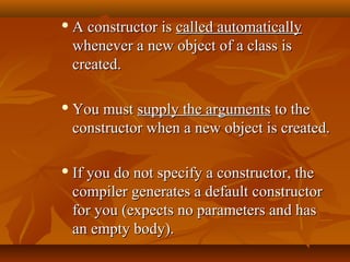  A constructor isA constructor is called automaticallycalled automatically
whenever a new object of a class iswhenever a new object of a class is
created.created.
 You mustYou must supply the argumentssupply the arguments to theto the
constructor when a new object is created.constructor when a new object is created.
 If you do not specify a constructor, theIf you do not specify a constructor, the
compiler generates a default constructorcompiler generates a default constructor
for you (expects no parameters and hasfor you (expects no parameters and has
an empty body).an empty body).
 