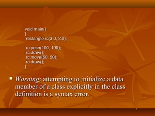 void main()void main()
{{
rectangle rc(3.0, 2.0);rectangle rc(3.0, 2.0);
rc.posn(100, 100);rc.posn(100, 100);
rc.draw();rc.draw();
rc.move(50, 50);rc.move(50, 50);
rc.draw();rc.draw();
}}
 WarningWarning: attempting to initialize a data: attempting to initialize a data
member of a class explicitly in the classmember of a class explicitly in the class
definition is a syntax error.definition is a syntax error.
 