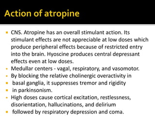  CNS. Atropine has an overall stimulant action. Its
stimulant effects are not appreciable at low doses which
produce peripheral effects because of restricted entry
into the brain. Hyoscine produces central depressant
effects even at low doses.
• Medullar centers - vagal, respiratory, and vasоmotor.
• By blocking the relative cholinergic overactivity in
 basal ganglia, it suppresses tremor and rigidity
 in parkinsonism.
• High doses cause cortical excitation, restlessness,
disorientation, hallucinations, and delirium
 followed by respiratory depression and coma.
 