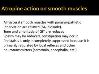 All visceral smooth muscles with parasympathetic
innervation are relaxed (M3-blokade).
Tone and amplitude of GIT are reduced.
Spasm may be reduced, constipation may occur.
Peristalsis is only incompletely suppressed because it is
primarily regulated by local reflexes and other
neurotransmitters (serotonin, encephalin, etc.).
 