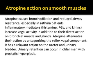Atropine causes bronchodilation and reduced airway
resistance, especially in asthma patients.
Inflammatory mediators (histamine, PGs, and kinins)
increase vagal activity in addition to their direct action
on bronchial muscle and glands. Atropine attenuates
their action by antagonizing the reflex vagal component.
It has a relaxant action on the ureter and urinary
bladder. Urinary retention can occur in older men with
prostatic hyperplasia.
 
