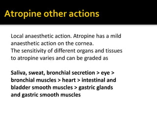Local anaesthetic action. Atropine has a mild
anaesthetic action on the cornea.
The sensitivity of different organs and tissues
to atropine varies and can be graded as
Saliva, sweat, bronchial secretion > eye >
bronchial muscles > heart > intestinal and
bladder smooth muscles > gastric glands
and gastric smooth muscles
 