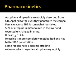Atropine and hyoscine are rapidly absorbed from
GIT. Applied to the eyes they penetrate the cornea.
Passage across BBB is somewhat restricted.
50% of atropine is metabolized in the liver and
excreted unchanged in urine.
It has t1/2 3–4 h.
Hyoscine is more completely metabolized and has
better BBB penetration.
Some rabbits have a specific atropine
esterase which degrades atropine very rapidly.
 