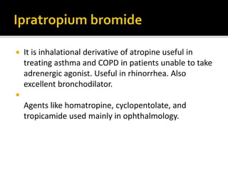  It is inhalational derivative of atropine useful in
treating asthma and COPD in patients unable to take
adrenergic agonist. Useful in rhinorrhea. Also
excellent bronchodilator.

Agents like homatropine, cyclopentolate, and
tropicamide used mainly in ophthalmology.
 