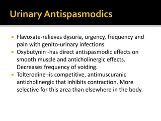 Flavoxate-relieves dysuria, urgency, frequency and
pain with genito-urinary infections
 Oxybutynin -has direct antispasmodic effects on
smooth muscle and anticholinergic effects.
Decreases frequency of voiding.
 Tolterodine -is competitive, antimuscuranic
anticholinergic that inhibits contraction. More
selective for this area than elsewhere in the body.
 