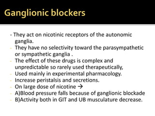 - They act on nicotinic receptors of the autonomic
ganglia.
- They have no selectivity toward the parasympathetic
or sympathetic ganglia .
- The effect of these drugs is complex and
unpredictable so rarely used therapeutically,
- Used mainly in experimental pharmacology.
- Increase peristalsis and secretions.
- On large dose of nicotine 
- A)Blood pressure falls because of ganglionic blockade
- B)Activity both in GIT and UB musculature decrease.
 