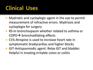  Mydriatic and cycloplegic agent in the eye to permit
measurement of refractive errors. Mydriasis and
cycloplegia for surgery
 RS-In bronchospasm whether related to asthma or
COPD bronchodilating effects
 CVS-Atropine is used to increase heart rate in
symptomatic bradycardias and higher blocks
 GIT-Antispasmodic agent: Relax GIT and bladder.
Helpful in treating irritable colon or colitis
 