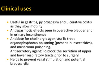  Useful in gastritis, pylorospasm and ulcerative colitis
as they slow motility
 Antispasmotic effects seen in overactive bladder and
in urinary incontinence
 Antidote for cholinergic agonists: To treat
organophsphorus poisoning (present in insecticides),
and mushroom poisoning.
Antisecretory agent: To block the secretion of upper
and lower respiratory tracts prior to surgery.
 Helps to prevent vagal stimulation and potential
bradycardia
 