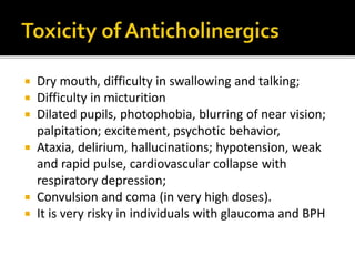  Dry mouth, difficulty in swallowing and talking;
 Difficulty in micturition
 Dilated pupils, photophobia, blurring of near vision;
palpitation; excitement, psychotic behavior,
 Ataxia, delirium, hallucinations; hypotension, weak
and rapid pulse, cardiovascular collapse with
respiratory depression;
 Convulsion and coma (in very high doses).
 It is very risky in individuals with glaucoma and BPH
 