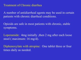 Antimotility agents & anti-secretory
agents: LOPERAMIDE
Mechanism of action:
All the commonly used opioids act principally via peripheral
 receptors and are preferred over opioids that
penetrate central nervous system
• More potent than morphine as an anti- diarrheal agent
• Increases small intestinal and mouth to cecum transit
time inhibition of presynaptic cholinergic nerves in
the submucosal and myentric plexus
1. Intestinal motility-- receptors
2. Intestinal secretion--  receptors
3. Intestinal absorption---  &  receptors
 