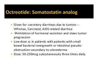  Given for: secretory diarrheas due to tumors---
VIPomas, Carcinoid, AIDS related diarrhea
 inhibition of hormonal secretion and slows tumor
progression
 Low dose sc in patients with patients with small
bowel bacterial overgrowth or intestinal pseudo-
obstruction secondary to scleroderma
 Dose: 50-250mcg subcutaneously three times daily.
 
