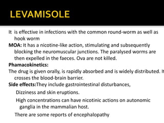 Diethylcarbamazine is a piperazine derivative
It is active in filarial infections caused by W. bancrofti
It mainly act by make opsonisation of worm that detected by
our immune system alters microfilarial membrane
surface characters It hyperpolarises worm
musculature phagocytosed by tissue fixed monocytes
expelled from body
The drug is absorbed by oral administration and clear from
body within 48 hrs
Side effects
Gastrointestinal disturbances, arthralgias, headache and a
general feeling of weakness
 