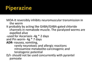 MOA:
Its action has been ascribed to inhibition of the parasite's
mitochondrial anaerobic phosphorylation of ADP which
produces usable energy
The scolex and a proximal segment are irreversibly damaged
by the drug
The worm separates from the intestinal wall and is expelled
There is negligible absorption of the drug from the
gastrointestinal tract.
Taenia solium, the drug is given in a single dose after a light
meal, followed by a purgative 2 hours
Unwanted effects are few, infrequent and transient. Nausea
and vomiting can occur.
 