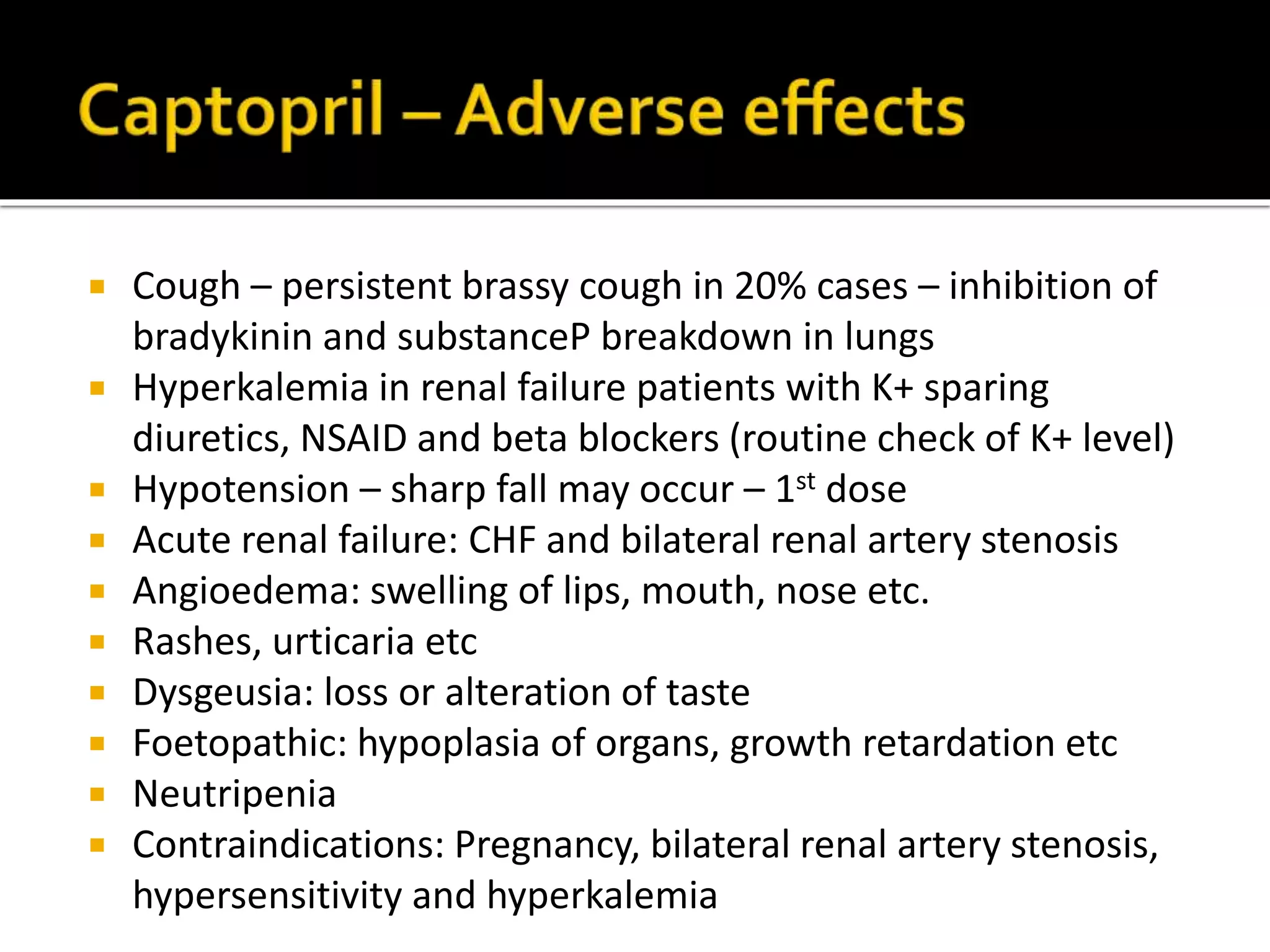  Cough – persistent brassy cough in 20% cases – inhibition of
bradykinin and substanceP breakdown in lungs
 Hyperkalemia in renal failure patients with K+ sparing
diuretics, NSAID and beta blockers (routine check of K+ level)
 Hypotension – sharp fall may occur – 1st dose
 Acute renal failure: CHF and bilateral renal artery stenosis
 Angioedema: swelling of lips, mouth, nose etc.
 Rashes, urticaria etc
 Dysgeusia: loss or alteration of taste
 Foetopathic: hypoplasia of organs, growth retardation etc
 Neutripenia
 Contraindications: Pregnancy, bilateral renal artery stenosis,
hypersensitivity and hyperkalemia
 
