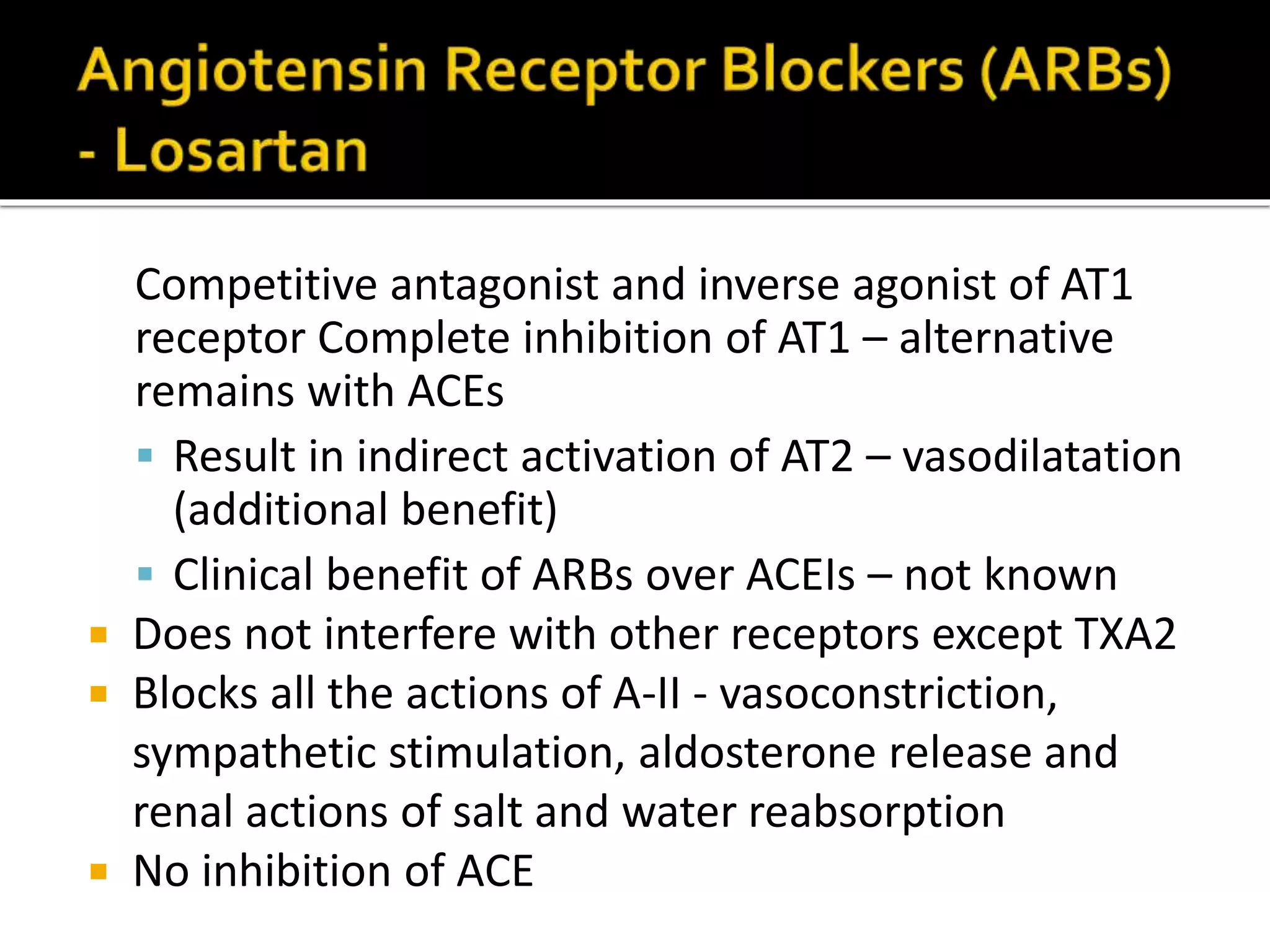 Competitive antagonist and inverse agonist of AT1
receptor Complete inhibition of AT1 – alternative
remains with ACEs
 Result in indirect activation of AT2 – vasodilatation
(additional benefit)
 Clinical benefit of ARBs over ACEIs – not known
 Does not interfere with other receptors except TXA2
 Blocks all the actions of A-II - vasoconstriction,
sympathetic stimulation, aldosterone release and
renal actions of salt and water reabsorption
 No inhibition of ACE
 