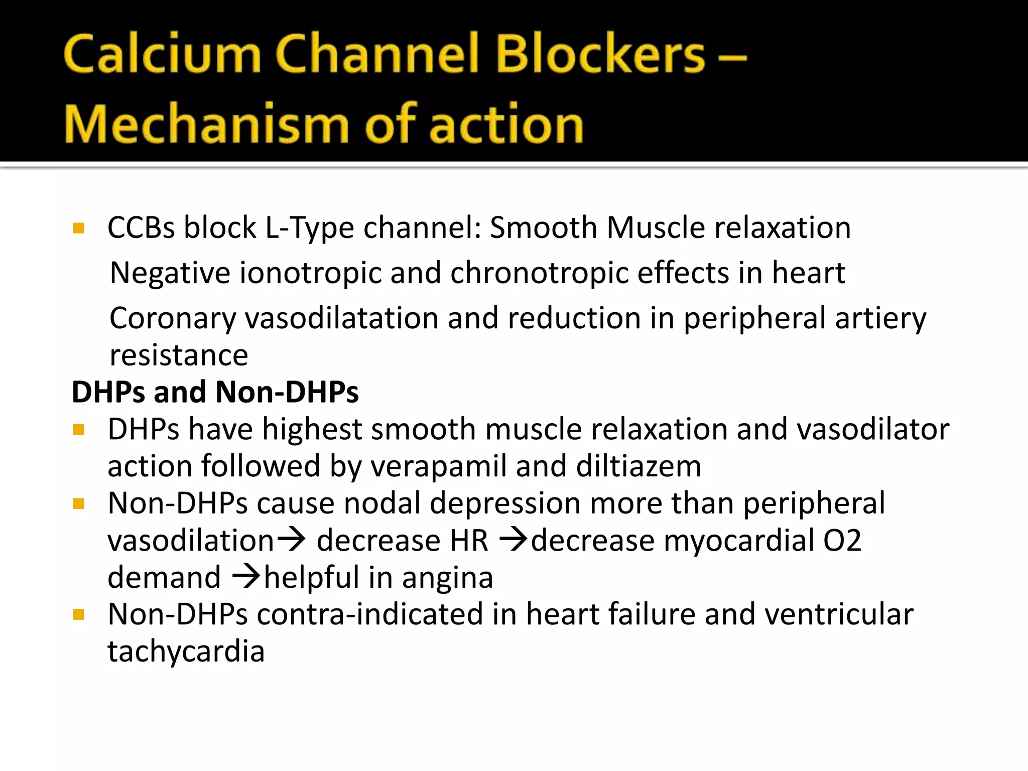  CCBs block L-Type channel: Smooth Muscle relaxation
Negative ionotropic and chronotropic effects in heart
Coronary vasodilatation and reduction in peripheral artiery
resistance
DHPs and Non-DHPs
 DHPs have highest smooth muscle relaxation and vasodilator
action followed by verapamil and diltiazem
 Non-DHPs cause nodal depression more than peripheral
vasodilation decrease HR decrease myocardial O2
demand helpful in angina
 Non-DHPs contra-indicated in heart failure and ventricular
tachycardia
 