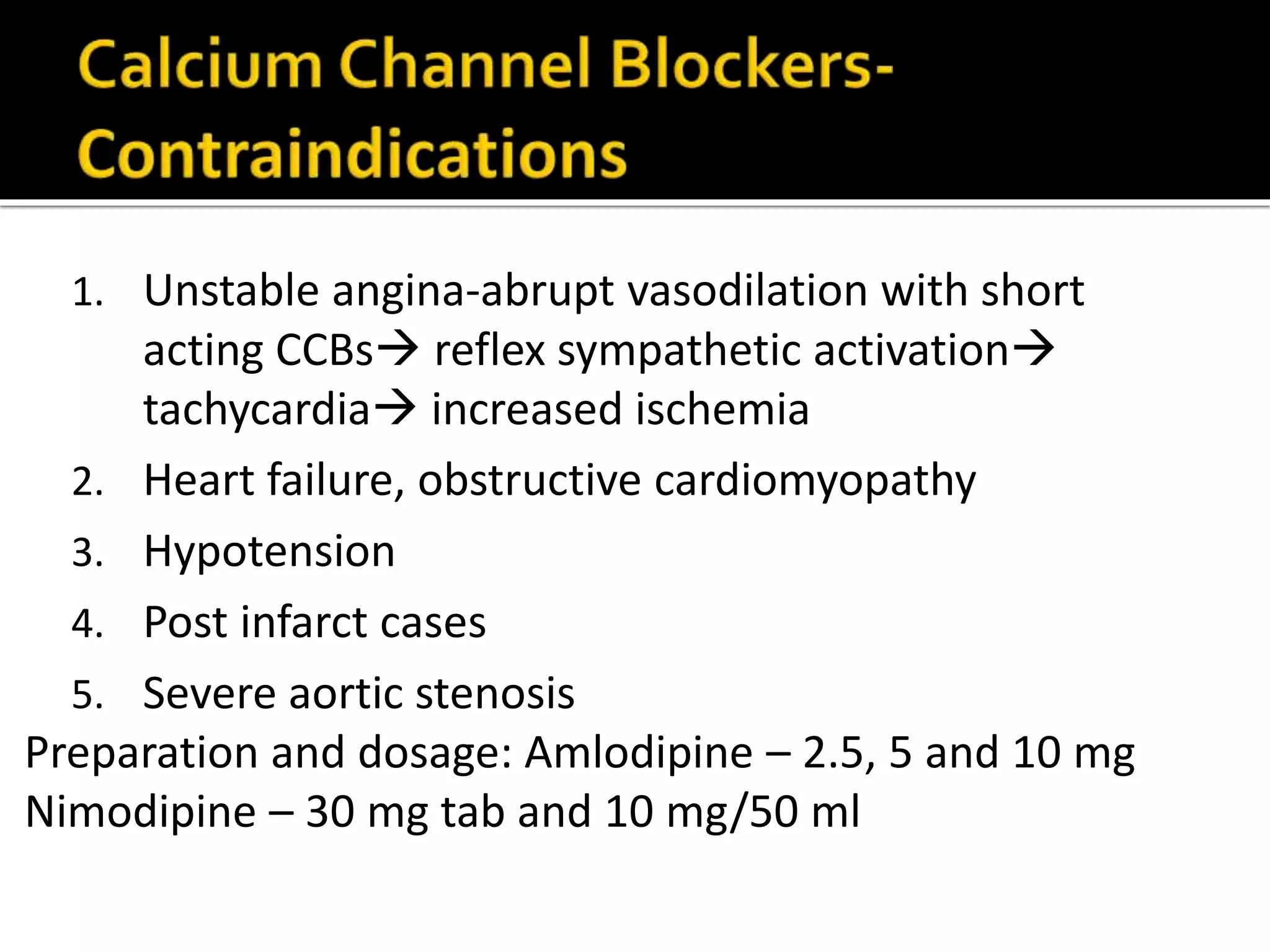 1. Unstable angina-abrupt vasodilation with short
acting CCBs reflex sympathetic activation
tachycardia increased ischemia
2. Heart failure, obstructive cardiomyopathy
3. Hypotension
4. Post infarct cases
5. Severe aortic stenosis
Preparation and dosage: Amlodipine – 2.5, 5 and 10 mg
Nimodipine – 30 mg tab and 10 mg/50 ml
 
