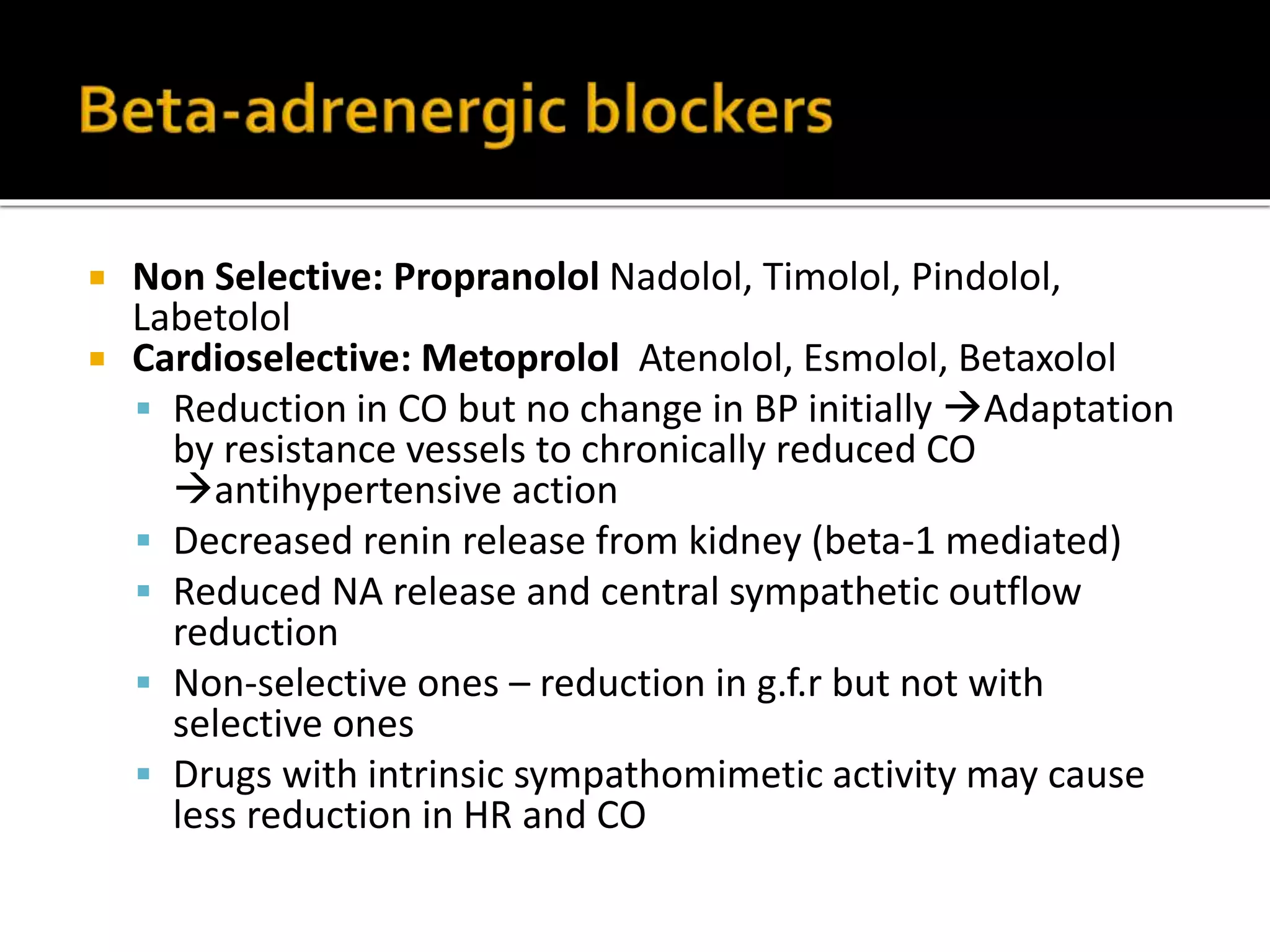  Non Selective: Propranolol Nadolol, Timolol, Pindolol,
Labetolol
 Cardioselective: Metoprolol Atenolol, Esmolol, Betaxolol
 Reduction in CO but no change in BP initially Adaptation
by resistance vessels to chronically reduced CO
antihypertensive action
 Decreased renin release from kidney (beta-1 mediated)
 Reduced NA release and central sympathetic outflow
reduction
 Non-selective ones – reduction in g.f.r but not with
selective ones
 Drugs with intrinsic sympathomimetic activity may cause
less reduction in HR and CO
 