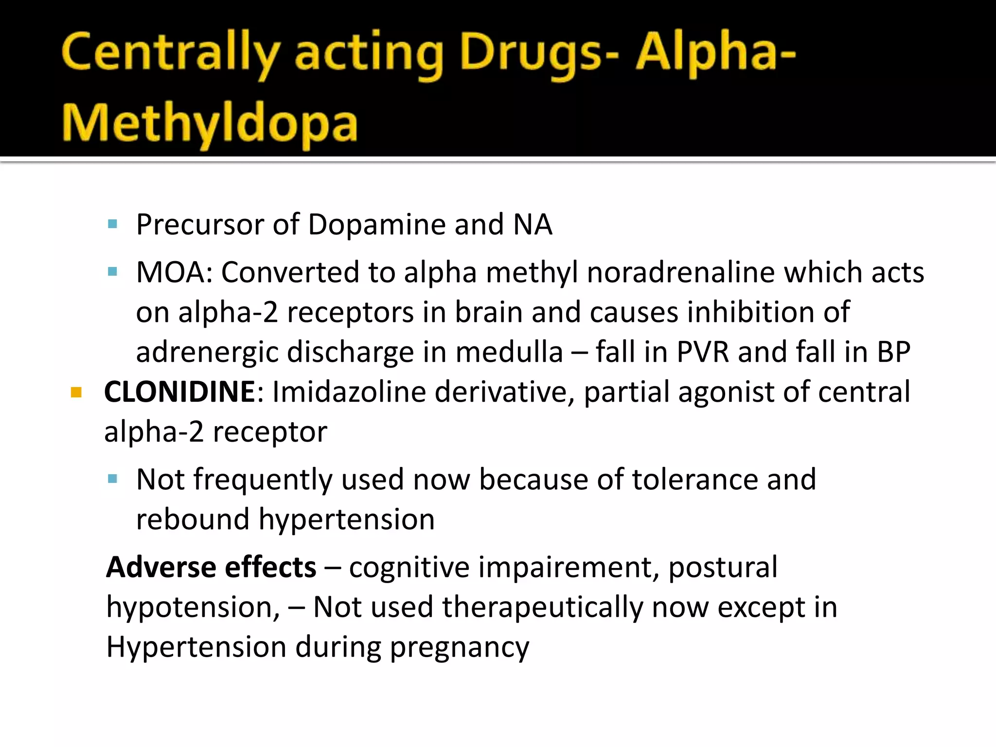  Precursor of Dopamine and NA
 MOA: Converted to alpha methyl noradrenaline which acts
on alpha-2 receptors in brain and causes inhibition of
adrenergic discharge in medulla – fall in PVR and fall in BP
 CLONIDINE: Imidazoline derivative, partial agonist of central
alpha-2 receptor
 Not frequently used now because of tolerance and
rebound hypertension
Adverse effects – cognitive impairement, postural
hypotension, – Not used therapeutically now except in
Hypertension during pregnancy
 