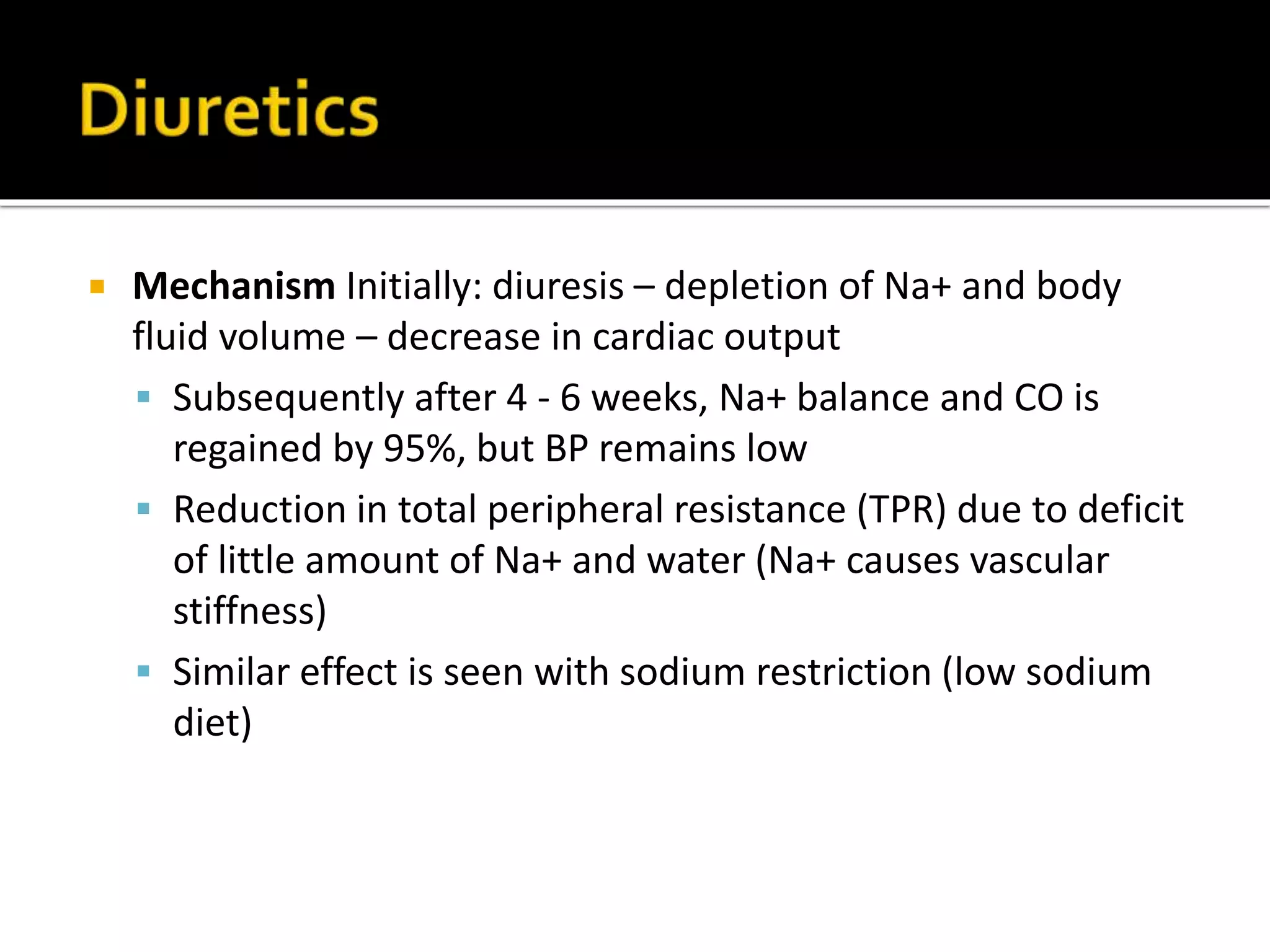  Mechanism Initially: diuresis – depletion of Na+ and body
fluid volume – decrease in cardiac output
 Subsequently after 4 - 6 weeks, Na+ balance and CO is
regained by 95%, but BP remains low
 Reduction in total peripheral resistance (TPR) due to deficit
of little amount of Na+ and water (Na+ causes vascular
stiffness)
 Similar effect is seen with sodium restriction (low sodium
diet)
 