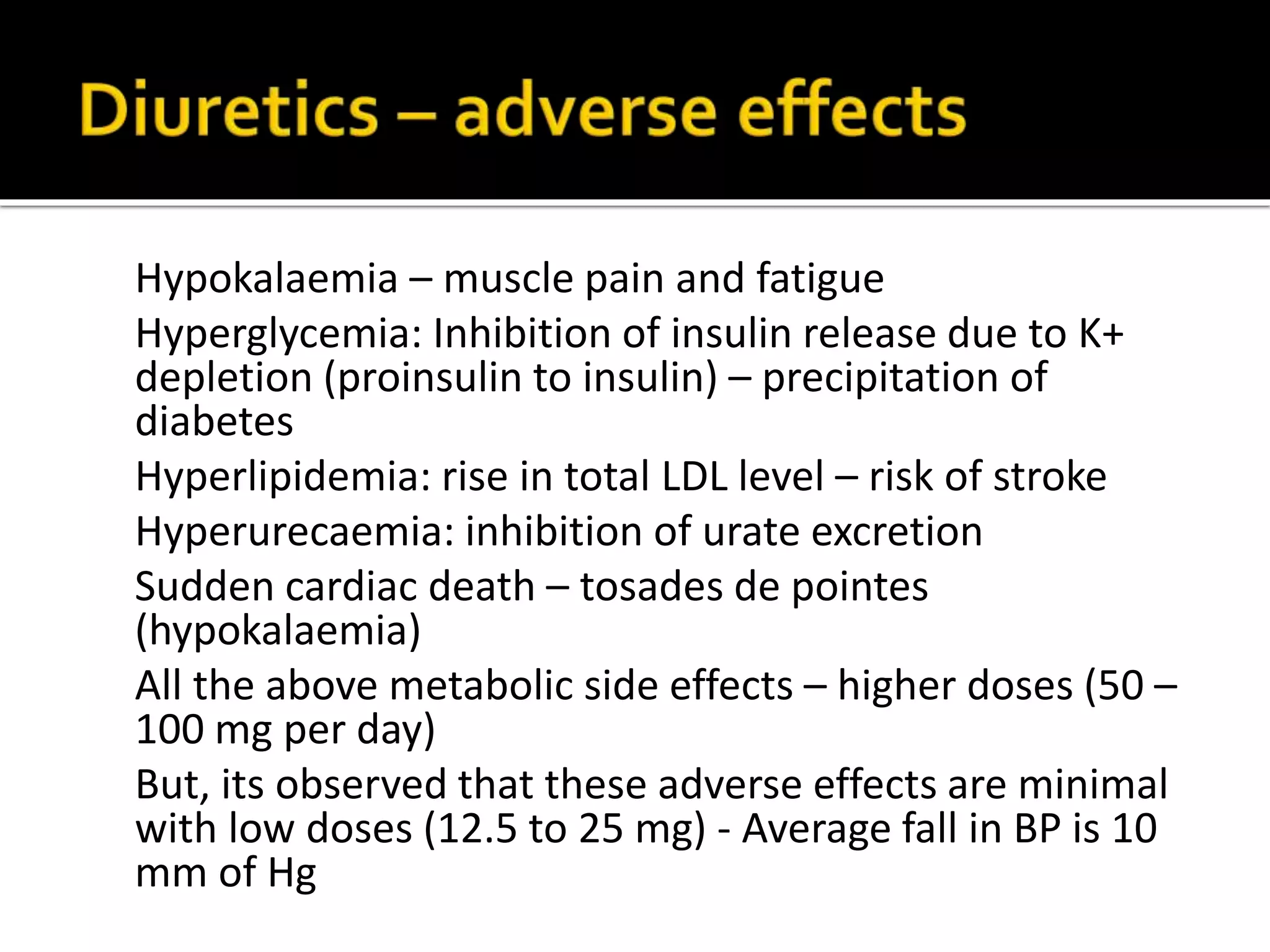 Hypokalaemia – muscle pain and fatigue
Hyperglycemia: Inhibition of insulin release due to K+
depletion (proinsulin to insulin) – precipitation of
diabetes
Hyperlipidemia: rise in total LDL level – risk of stroke
Hyperurecaemia: inhibition of urate excretion
Sudden cardiac death – tosades de pointes
(hypokalaemia)
All the above metabolic side effects – higher doses (50 –
100 mg per day)
But, its observed that these adverse effects are minimal
with low doses (12.5 to 25 mg) - Average fall in BP is 10
mm of Hg
 