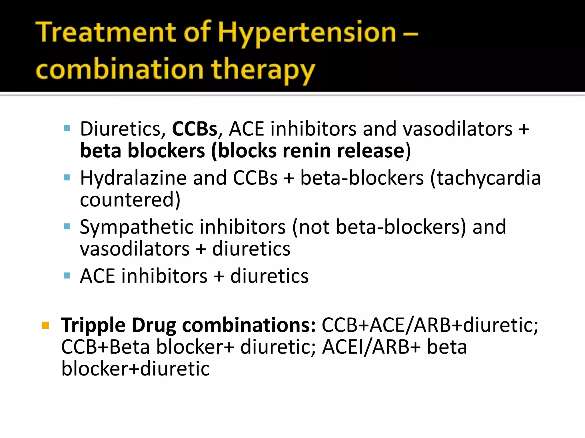  Diuretics, CCBs, ACE inhibitors and vasodilators +
beta blockers (blocks renin release)
 Hydralazine and CCBs + beta-blockers (tachycardia
countered)
 Sympathetic inhibitors (not beta-blockers) and
vasodilators + diuretics
 ACE inhibitors + diuretics
 Tripple Drug combinations: CCB+ACE/ARB+diuretic;
CCB+Beta blocker+ diuretic; ACEI/ARB+ beta
blocker+diuretic
 