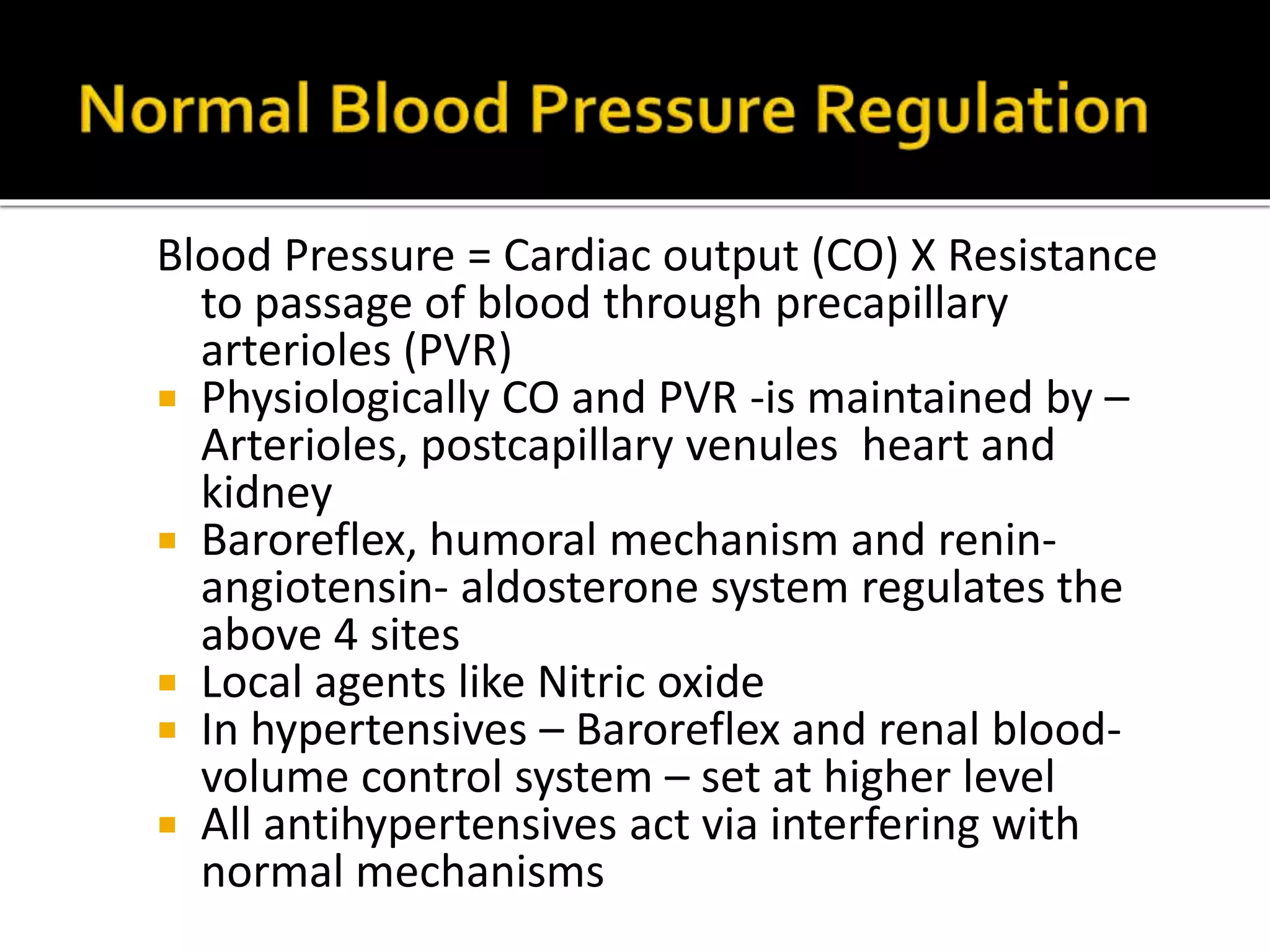 Blood Pressure = Cardiac output (CO) X Resistance
to passage of blood through precapillary
arterioles (PVR)
 Physiologically CO and PVR -is maintained by –
Arterioles, postcapillary venules heart and
kidney
 Baroreflex, humoral mechanism and renin-
angiotensin- aldosterone system regulates the
above 4 sites
 Local agents like Nitric oxide
 In hypertensives – Baroreflex and renal blood-
volume control system – set at higher level
 All antihypertensives act via interfering with
normal mechanisms
 