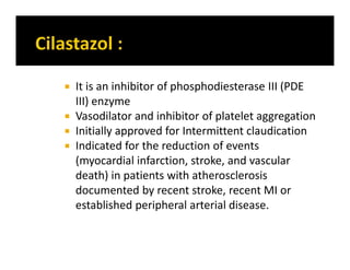  It is an inhibitor of phosphodiesterase III (PDE
III) enzyme
 Vasodilator and inhibitor of platelet aggregation
 Initially approved for Intermittent claudication
 Indicated for the reduction of events
(myocardial infarction, stroke, and vascular
death) in patients with atherosclerosis
documented by recent stroke, recent MI or
established peripheral arterial disease.
 