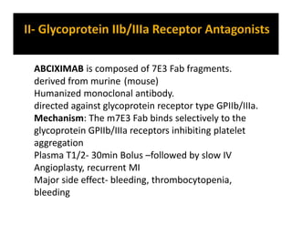 ABCIXIMAB is composed of 7E3 Fab fragments.
derived from murine (mouse)
Humanized monoclonal antibody.
directed against glycoprotein receptor type GPIIb/IIIa.
Mechanism: The m7E3 Fab binds selectively to the
glycoprotein GPIIb/IIIa receptors inhibiting platelet
aggregation
Plasma T1/2- 30min Bolus –followed by slow IV
Angioplasty, recurrent MI
Major side effect- bleeding, thrombocytopenia,
bleeding
 