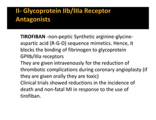 TIROFIBAN -non-peptic Synthetic arginine-glycine-
aspartic acid (R-G-D) sequence mimetics. Hence, it
blocks the binding of fibrinogen to glycoprotein
GPIIb/IIIa receptors
They are given intravenously for the reduction of
thrombotic complications during coronary angioplasty (if
they are given orally they are toxic)
Clinical trials showed reductions in the incidence of
death and non-fatal MI in response to the use of
tirofiban.
 
