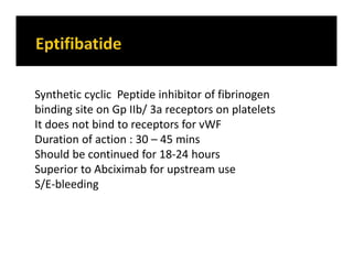 Synthetic cyclic Peptide inhibitor of fibrinogen
binding site on Gp IIb/ 3a receptors on platelets
It does not bind to receptors for vWF
Duration of action : 30 – 45 mins
Should be continued for 18-24 hours
Superior to Abciximab for upstream use
S/E-bleeding
 
