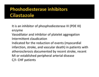 It is an inhibitor of phosphodiesterase III (PDE III)
enzyme
Vasodilator and inhibitor of platelet aggregation
Intermittent claudication
Indicated for the reduction of events (myocardial
infarction, stroke, and vascular death) in patients with
atherosclerosis documented by recent stroke, recent
MI or established peripheral arterial disease
C/I- CHF patients
 