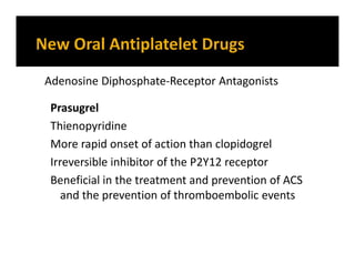 Prasugrel
Thienopyridine
More rapid onset of action than clopidogrel
Irreversible inhibitor of the P2Y12 receptor
Beneficial in the treatment and prevention of ACS
and the prevention of thromboembolic events
Adenosine Diphosphate-Receptor Antagonists
 