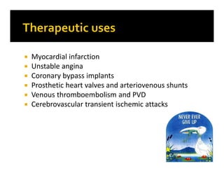  Myocardial infarction
 Unstable angina
 Coronary bypass implants
 Prosthetic heart valves and arteriovenous shunts
 Venous thromboembolism and PVD
 Cerebrovascular transient ischemic attacks
 