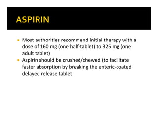  Most authorities recommend initial therapy with a
dose of 160 mg (one half-tablet) to 325 mg (one
adult tablet)
 Aspirin should be crushed/chewed (to facilitate
faster absorption by breaking the enteric-coated
delayed release tablet
 
