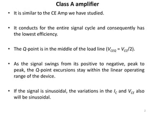 Class A amplifier
• It is similar to the CE Amp we have studied.
• It conducts for the entire signal cycle and consequently has
the lowest efficiency.
• The Q-point is in the middle of the load line (VCEQ = VCC/2).
• As the signal swings from its positive to negative, peak to
peak, the Q-point excursions stay within the linear operating
range of the device.
• If the signal is sinusoidal, the variations in the IC and VCE also
will be sinusoidal.
2
 
