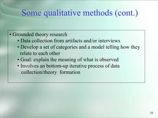 10
• Grounded theory research
• Data collection from artifacts and/or interviews
• Develop a set of categories and a model telling how they
relate to each other
• Goal: explain the meaning of what is observed
• Involves an bottom-up iterative process of data
collection/theory formation
Some qualitative methods (cont.)
 