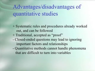 + Systematic rules and procedures already worked
out, and can be followed
+ Traditional, accepted as “proof”
- Closed-ended questions may lead to ignoring
important factors and relationships
- Quantitative methods cannot handle phenomena
that are difficult to turn into variables
Advantages/disadvantages of
quantitative studies
 