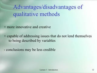 Lecture 1 - Introduction 12
+ more innovative and creative
+ capable of addressing issues that do not lend themselves
to being described by variables
- conclusions may be less credible
Advantages/disadvantages of
qualitative methods
 
