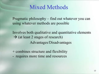 13
Pragmatic philosophy – find out whatever you can
using whatever methods are possible
Involves both qualitative and quantitative elements
 (at least 2 stages of research)
Advantages/Disadvantages
+ combines structure and flexibility
- requires more time and resources
Mixed Methods
 