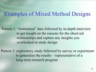 14
Pattern 1: “instrument” data followed by in-depth interview
to get insight on the reasons for the observed
relationships and capture any insights you
overlooked in study design
Examples of Mixed Method Designs
Pattern 2: exploratory study followed by survey or experiment
to generalize the results – representative of a
long-term research program
 
