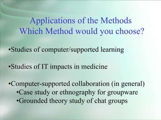 •Studies of computer/supported learning
•Studies of IT impacts in medicine
•Computer-supported collaboration (in general)
•Case study or ethnography for groupware
•Grounded theory study of chat groups
Applications of the Methods
Which Method would you choose?
 