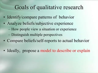 Goals of qualitative research
• Identify/compare patterns of behavior
• Analyze beliefs/subjective experience
– How people view a situation or experience
– Distinguish multiple perspectives
• Compare beliefs/self-reports to actual behavior
• Ideally, propose a model to describe or explain
 