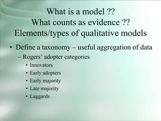 What is a model ??
What counts as evidence ??
Elements/types of qualitative models
• Define a taxonomy – useful aggregation of data
– Rogers’ adopter categories
• Innovators
• Early adopters
• Early majority
• Late majority
• Laggards
 
