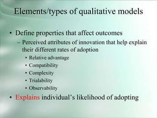 Elements/types of qualitative models
• Define properties that affect outcomes
– Perceived attributes of innovation that help explain
their different rates of adoption
• Relative advantage
• Compatibility
• Complexity
• Trialability
• Observability
• Explains individual’s likelihood of adopting
 