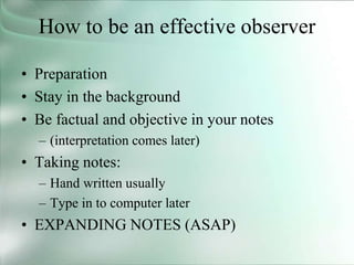 How to be an effective observer
• Preparation
• Stay in the background
• Be factual and objective in your notes
– (interpretation comes later)
• Taking notes:
– Hand written usually
– Type in to computer later
• EXPANDING NOTES (ASAP)
 