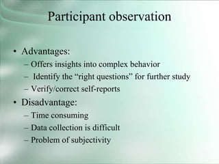 Participant observation
• Advantages:
– Offers insights into complex behavior
– Identify the “right questions” for further study
– Verify/correct self-reports
• Disadvantage:
– Time consuming
– Data collection is difficult
– Problem of subjectivity
 
