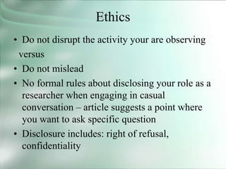 Ethics
• Do not disrupt the activity your are observing
versus
• Do not mislead
• No formal rules about disclosing your role as a
researcher when engaging in casual
conversation – article suggests a point where
you want to ask specific question
• Disclosure includes: right of refusal,
confidentiality
 